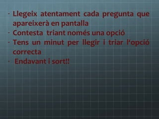 - Llegeix atentament cada pregunta que
apareixerà en pantalla
- Contesta triant només una opció
- Tens un minut per llegir i triar l‘opció
correcta
- Endavant i sort!!

 