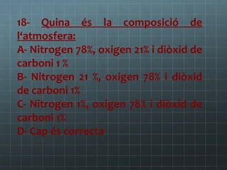 18- Quina és la composició de
l‘atmosfera:
A- Nitrogen 78%, oxigen 21% i diòxid de
carboni 1 %
B- Nitrogen 21 %, oxigen 78% i diòxid
de carboni 1%
C- Nitrogen 1%, oxigen 78% i diòxid de
carboni 1%
D- Cap és correcta

 