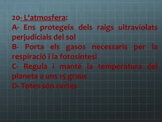 20- L‘atmosfera:
A- Ens protegeix dels raigs ultraviolats
perjudicials del sol
B- Porta els gasos necessaris per la
respiració i la fotosíntesi
C- Regula i manté la temperatura del
planeta a uns 15 graus
D- Totes són certes

 
