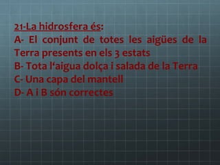 21-La hidrosfera és:
A- El conjunt de totes les aigües de la
Terra presents en els 3 estats
B- Tota l‘aigua dolça i salada de la Terra
C- Una capa del mantell
D- A i B són correctes

 