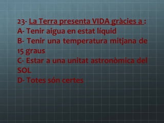 23- La Terra presenta VIDA gràcies a :
A- Tenir aigua en estat líquid
B- Tenir una temperatura mitjana de
15 graus
C- Estar a una unitat astronòmica del
SOL
D- Totes són certes

 
