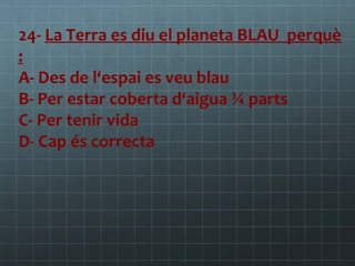 24- La Terra es diu el planeta BLAU perquè
:
A- Des de l‘espai es veu blau
B- Per estar coberta d‘aigua ¾ parts
C- Per tenir vida
D- Cap és correcta

 