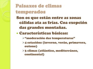 Paisaxes de climas
temperados
Son os que están entre as zonas
cálidas ata as frías. Coa exepción
das grandes montañas.
 Características básicas:
“moderación das temperaturas”
4 estacións (inverno, verán, primavera,
outono)
3 climas (atlántico, mediterráneo,
continental)

 