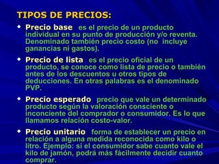 TIPOS DE PRECIOS:








Precio base: es el precio de un producto
individual en su punto de producción y/o reventa.
Denominado también precio costo (no incluye
ganancias ni gastos).
Precio de lista: es el precio oficial de un
producto, se conoce como lista de precio o también
antes de los descuentos u otros tipos de
deducciones. En otras palabras es el denominado
PVP.
Precio esperado: precio que vale un determinado
producto según la valoración consciente o
inconciente del comprador o consumidor. Es lo que
llamamos relación costo-valor.
Precio unitario: forma de establecer un precio en
relación a alguna medida reconocida como kilo o
litro. Ejemplo: si el consumidor sabe cuanto vale el
kilo de jamón, podrá más fácilmente decidir cuanto
comprar.

 