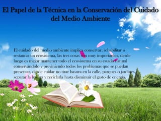 El Papel de la Técnica en la Conservación del Cuidado
del Medio Ambiente

El cuidado del medio ambiente implica conservar, rehabilitar o
restaurar un ecosistema, las tres cosas son muy importantes, desde
luego es mejor mantener todo el ecosistema en su estado natural
conservándolo y previniendo todos los problemas que se puedan
presentar, desde cuidar no tirar basura en la calle, parques o jardines,
separar la basura y reciclarla hasta disminuir el gasto de energía.

 