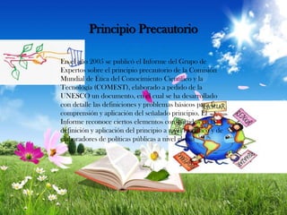 Principio Precautorio
En el año 2005 se publicó el Informe del Grupo de
Expertos sobre el principio precautorio de la Comisión
Mundial de Ética del Conocimiento Científico y la
Tecnología (COMEST), elaborado a pedido de la
UNESCO un documento, en el cual se ha desarrollado
con detalle las definiciones y problemas básicos para la
comprensión y aplicación del señalado principio. El
Informe reconoce ciertos elementos compartidos en la
definición y aplicación del principio a nivel científico y de
elaboradores de políticas públicas a nivel global

 