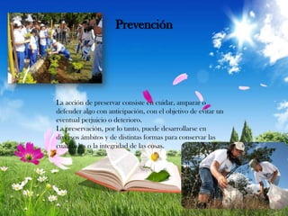Prevención

La acción de preservar consiste en cuidar, amparar o
defender algo con anticipación, con el objetivo de evitar un
eventual perjuicio o deterioro.
La preservación, por lo tanto, puede desarrollarse en
diversos ámbitos y de distintas formas para conservar las
cualidades o la integridad de las cosas.

 