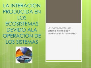 LA INTERACION
PRODUCIDA EN
LOS
ECOSISTEMAS
DEVIDO ALA
OPERACIÓN DE
LOS SISTEMAS

Los componentes de
sistema informales y
sintéticos en la naturaleza

 