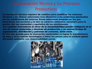 La Innovación Técnica y los Procesos
Productivos
La innovación técnica requiere de cambios para modificar los sistemas
técnicos y así ofrecer soluciones mas eficientes a los problemas planteados
por las condiciones del entorno. Estas soluciones deberán ser las que
determinen sus acciones y le den un carácter sistémico, necesario para la
gestión del uso sostenible y equitativo de los ecosistemas.

Los cambios innovadores en favor de la sustentabilidad pueden reflejarse en el
uso de nuevos materiales y técnicas de producción, y en nuevas formas de
organización, distribución y patrones de consumo, entre otras.
El reto mas grande para la innovación sustentable es lograr la transferencia
de esas y otras nuevas tecnologías a todos los países para el cuidado global
del medio ambiente con responsabilidad social.

 