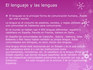 El lenguaje y las lenguas
 El lenguaje es la principal forma de comunicación humana . Puede
ser oral o escrito
La lengua es el conjunto de palabras, sonidos, y reglas utilizado por
una comunidad de hablantes para comunicarse.
En el mundo se hablan casi 4 000 lenguas diferentes: español o
castellano en España, francés en Francia, italiano en Italia …
En España las comunidades de Cataluña , Galicia , Valencia, Islas
Baleares y País Vasco hablan también su propia lengua. Estas
comunidades son bilingües, es decir, tienen dos lenguas.
Una lengua oficial está reconocida por un Estado y es la que utilizan
los ciudadanos entre sí y con las instituciones como
ayuntamientos, ministerios, etc. El castellano es la lengua oficial del
Estado español. Las demás lenguas españolas serán también oficiales
en las respectivas comunidades autónomas de acuerdo con sus
Estatutos.
Así está recogido en el artículo 3 de la Constitución
Española.

 