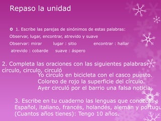 Repaso la unidad
 1. Escribe las parejas de sinónimos de estas palabras:
Observar, lugar, encontrar, atrevido y suave
Observar: mirar
atrevido : cobarde

lugar : sitio

encontrar : hallar

suave : áspero

2. Completa las oraciones con las siguientes palabras:
círculo, circulo, circuló
Yo circulo en bicicleta con el casco puesto.
Coloreo de rojo la superficie del círculo.
Ayer circuló por el barrio una falsa noticia.

3. Escribe en tu cuaderno las lenguas que conozcas :
Español, italiano, francés, holandés, alemán y portugu
(Cuantos años tienes): Tengo 10 años.

 