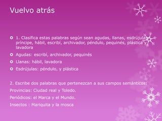 Vuelvo atrás

 1. Clasifica estas palabras según sean agudas, llanas, esdrújulas:
príncipe, hábil, escribí, archivador, péndulo, pequinés, plástica y
lavadora
 Agudas: escribí, archivador, pequinés
 Llanas: hábil, lavadora

 Esdrújulas: péndulo, y plástica
2. Escribe dos palabras que pertenezcan a sus campos semánticos:
Provincias: Ciudad real y Toledo.

Periódicos: el Marca y el Mundo.
Insectos : Mariquita y la mosca

 