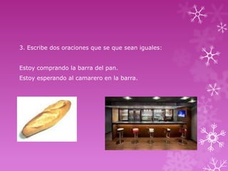 3. Escribe dos oraciones que se que sean iguales:
Estoy comprando la barra del pan.
Estoy esperando al camarero en la barra.

 