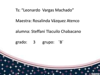 Ts: “Leonardo Vargas Machado”

Maestra: Rosalinda Vázquez Atenco
alumna: Steffani Tlacuilo Chabacano
grado:

3

grupo: ´B´

 