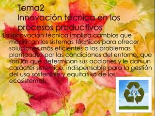 La innovación técnica implica cambios que
modifican los sistemas técnicos para ofrecer
soluciones más eficientes a los problemas
planteados por las condiciones del entorno, que
son las que determinan sus acciones y le dan un
carácter sistémico, indispensable para la gestión
del uso sostenible y equitativo de los
ecosistemas.

 