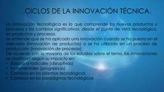 CICLOS DE LA INNOVACIÓN TÉCNICA.
La innovación tecnológica es la que comprende los nuevos productos y
procesos y los cambios significativos, desde el punto de vista tecnológico,
en productos y procesos.
Se entiende que se ha aplicado una innovación cuando se ha puesto en el
mercado (innovación de productos) o se ha utilizado en un proceso de
producción (innovación de procesos).
De acuerdo con la mayoría de los estudios sobre el tema, las innovaciones
se clasifican según su impacto en:
• Básicas o radicales (disruptivas)
• Incrementales (progresivas)
• Cambios en los sistemas tecnológicos
• Cambios en los paradigmas tecnológicos

 