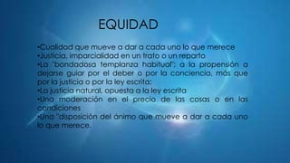 EQUIDAD
•Cualidad que mueve a dar a cada uno lo que merece
•Justicia, imparcialidad en un trato o un reparto
•La "bondadosa templanza habitual"; a la propensión a
dejarse guiar por el deber o por la conciencia, más que
por la justicia o por la ley escrita;
•La justicia natural, opuesta a la ley escrita
•Una moderación en el precio de las cosas o en las
condiciones
•Una "disposición del ánimo que mueve a dar a cada uno
lo que merece.

 