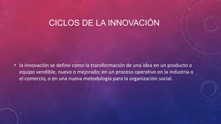 CICLOS DE LA INNOVACIÓN

• la innovación se define como la transformación de una idea en un producto o
equipo vendible, nuevo o mejorado; en un proceso operativo en la industria o
el comercio, o en una nueva metodología para la organización social.

 