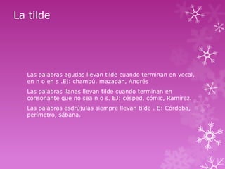 La tilde

Las palabras agudas llevan tilde cuando terminan en vocal,
en n o en s .Ej: champú, mazapán, Andrés
Las palabras llanas llevan tilde cuando terminan en
consonante que no sea n o s. EJ: césped, cómic, Ramírez.

Las palabras esdrújulas siempre llevan tilde . E: Córdoba,
perímetro, sábana.

 