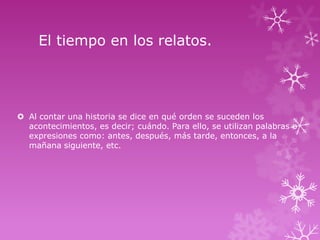 El tiempo en los relatos.

 Al contar una historia se dice en qué orden se suceden los
acontecimientos, es decir; cuándo. Para ello, se utilizan palabras o
expresiones como: antes, después, más tarde, entonces, a la
mañana siguiente, etc.

 