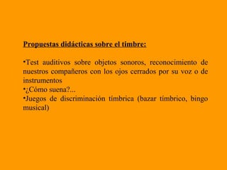 Propuestas didácticas sobre el timbre:
•Test auditivos sobre objetos sonoros, reconocimiento de
nuestros compañeros con los ojos cerrados por su voz o de
instrumentos
•¿Cómo suena?...
•Juegos de discriminación tímbrica (bazar tímbrico, bingo
musical)
 