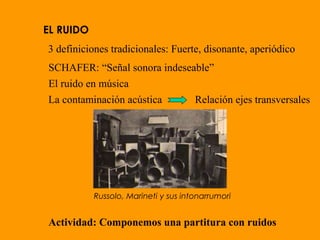EL RUIDO
3 definiciones tradicionales: Fuerte, disonante, aperiódico
SCHAFER: “Señal sonora indeseable”
El ruido en música
La contaminación acústica Relación ejes transversales
Actividad: Componemos una partitura con ruidos
Russolo, Marineti y sus intonarrumori
 
