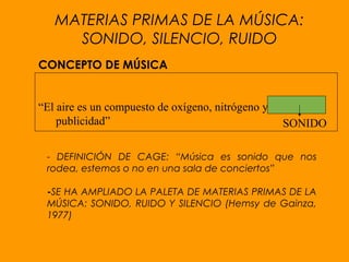 CONCEPTO DE MÚSICA
“El aire es un compuesto de oxígeno, nitrógeno y
publicidad”
- DEFINICIÓN DE CAGE: “Música es sonido que nos
rodea, estemos o no en una sala de conciertos”
-SE HA AMPLIADO LA PALETA DE MATERIAS PRIMAS DE LA
MÚSICA: SONIDO, RUIDO Y SILENCIO (Hemsy de Gainza,
1977)
SONIDO
MATERIAS PRIMAS DE LA MÚSICA:
SONIDO, SILENCIO, RUIDO
 