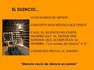 EL SILENCIO...
LO ECHAMOS DE MENOS.
CONCEPTO MÁS MÍSTICO QUE FÍSICO
CAGE: EL SILENCIO NO EXISTE.
SIEMPRE HAY AL MENOS DOS
SONIDOS QUE ACOMPAÑAN AL
HOMBRE...“Los sonidos del silencio” 4´33´´
CONDICIÓN PREVIA AL SONIDO
“Silencio vacío de silencio es sonido”
 