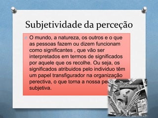 Subjetividade da perceção
O O mundo, a natureza, os outros e o que
as pessoas fazem ou dizem funcionam
como significantes , que vão ser
interpretados em termos de significados
por aquele que os recolhe. Ou seja, os
significados atribuidos pelo individuo têm
um papel transfigurador na organização
perectiva, o que torna a nossa perceção
subjetiva.
 