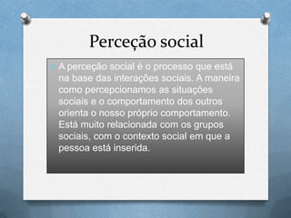 Perceção social
O A perceção social é o processo que está
na base das interações sociais. A maneira
como percepcionamos as situações
sociais e o comportamento dos outros
orienta o nosso próprio comportamento.
Está muito relacionada com os grupos
sociais, com o contexto social em que a
pessoa está inserida.
 