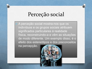 Perceção social
O A perceção social mostra-nos que os
indivíduos e os grupos sociais atribuem
significados particulares à realidade
física, reconstruindo-a e vêm as situações
de modo diferente. Um exemplo disso, é o
efeito dos estereótipos e dos preconceitos
na percepção.
 