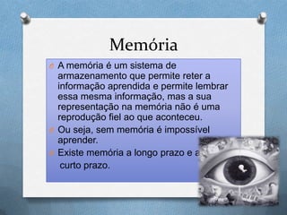 Memória
O A memória é um sistema de
armazenamento que permite reter a
informação aprendida e permite lembrar
essa mesma informação, mas a sua
representação na memória não é uma
reprodução fiel ao que aconteceu.
O Ou seja, sem memória é impossível
aprender.
O Existe memória a longo prazo e a
curto prazo.
 
