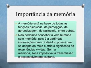 Importância da memória
O A memória está na base de todas as
funções psíquicas: da percepção, da
aprendizagem, do raciocínio, entre outras.
O Não podemos conceber a vida humana
sem memória, pois é a partir das
informações que o indivíduo possui que
se adapta ao meio e atribui significado às
experiências vividas. Sem a
memória, seria impossível a transmissão
e desenvolvimento cultural.
 