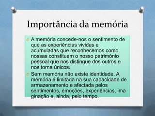 Importância da memória
O A memória concede-nos o sentimento de
que as experiências vividas e
acumuladas que reconhecemos como
nossas constituem o nosso património
pessoal que nos distingue dos outros e
nos torna únicos.
O Sem memória não existe identidade. A
memória é limitada na sua capacidade de
armazenamento e afectada pelos
sentimentos, emoções, experiências, ima
ginação e, ainda, pelo tempo.
 