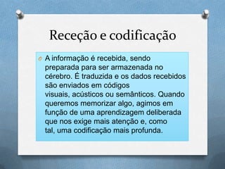 Receção e codificação
O A informação é recebida, sendo
preparada para ser armazenada no
cérebro. É traduzida e os dados recebidos
são enviados em códigos
visuais, acústicos ou semânticos. Quando
queremos memorizar algo, agimos em
função de uma aprendizagem deliberada
que nos exige mais atenção e, como
tal, uma codificação mais profunda.
 