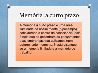 Memória a curto prazo
O A memória a curto prazo é uma área
iluminada da nossa mente (hipocampo). É
considerada o centro da consciência, pois
é nela que se encontram os pensamentos
e as lembranças que utilizamos num
determinado momento. Nesta distinguem-
se a memória limitada e a memória de
trabalho.
 