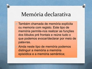 Memória declarativa
O Também chamada de memória explícita
ou memoria com registo. Este tipo de
memória permite-nos realizar as funções
dos lóbulos pré frontais e reúne tudo o
que podemos evocar/declarar por meio de
palavras.
O Ainda neste tipo de memória podemos
distinguir a memória a memória
episódica e a memória semântica;
 