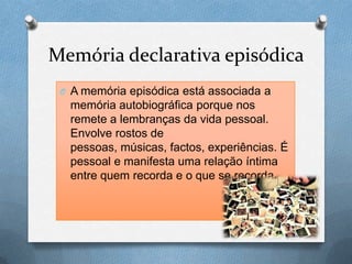 Memória declarativa episódica
O A memória episódica está associada a
memória autobiográfica porque nos
remete a lembranças da vida pessoal.
Envolve rostos de
pessoas, músicas, factos, experiências. É
pessoal e manifesta uma relação íntima
entre quem recorda e o que se recorda.
 
