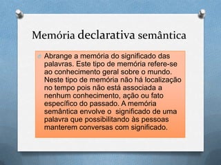 Memória declarativa semântica
O Abrange a memória do significado das
palavras. Este tipo de memória refere-se
ao conhecimento geral sobre o mundo.
Neste tipo de memória não há localização
no tempo pois não está associada a
nenhum conhecimento, ação ou fato
específico do passado. A memória
semântica envolve o significado de uma
palavra que possibilitando às pessoas
manterem conversas com significado.
 