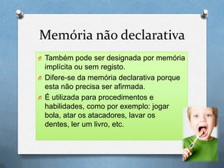 Memória não declarativa
O Também pode ser designada por memória
implícita ou sem registo.
O Difere-se da memória declarativa porque
esta não precisa ser afirmada.
O É utilizada para procedimentos e
habilidades, como por exemplo: jogar
bola, atar os atacadores, lavar os
dentes, ler um livro, etc.
 
