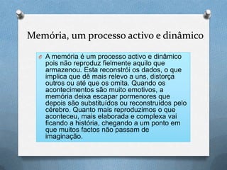 Memória, um processo activo e dinâmico
O A memória é um processo activo e dinâmico
pois não reproduz fielmente aquilo que
armazenou. Esta reconstrói os dados, o que
implica que dê mais relevo a uns, distorça
outros ou até que os omita. Quando os
acontecimentos são muito emotivos, a
memória deixa escapar pormenores que
depois são substituídos ou reconstruídos pelo
cérebro. Quanto mais reproduzimos o que
aconteceu, mais elaborada e complexa vai
ficando a história, chegando a um ponto em
que muitos factos não passam de
imaginação.
 