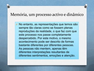 Memória, um processo activo e dinâmico
O No entanto, as representações que temos são
sempre tão claras como se fossem plenas
reproduções da realidade, o que faz com que
este processo nos passe completamente
despercebido. Por este motivo, o mesmo
acontecimento pode ser descrito de formas
bastante diferentes por diferentes pessoas.
As pessoas não mentem, apenas têm
diferentes interpretações resultantes de
diferentes sentimentos, emoções e atenção.
 