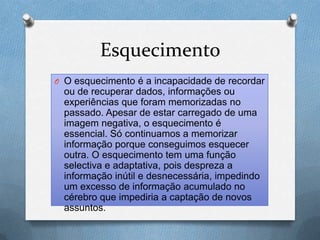 Esquecimento
O O esquecimento é a incapacidade de recordar
ou de recuperar dados, informações ou
experiências que foram memorizadas no
passado. Apesar de estar carregado de uma
imagem negativa, o esquecimento é
essencial. Só continuamos a memorizar
informação porque conseguimos esquecer
outra. O esquecimento tem uma função
selectiva e adaptativa, pois despreza a
informação inútil e desnecessária, impedindo
um excesso de informação acumulado no
cérebro que impediria a captação de novos
assuntos.
 