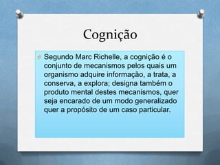 Cognição
O Segundo Marc Richelle, a cognição é o
conjunto de mecanismos pelos quais um
organismo adquire informação, a trata, a
conserva, a explora; designa também o
produto mental destes mecanismos, quer
seja encarado de um modo generalizado
quer a propósito de um caso particular.
 