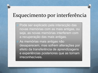 Esquecimento por interferência
O Pode ser explicado pela interacção das
novas memórias com as mais antigas, ou
seja, as novas memórias interferem com
a recuperação das mais antigas.
O As memórias mais antigas não
desaparecem, mas sofrem alterações por
efeito da transferência de aprendizagens
e experiências posteriores que as tornam
irreconhecíveis.
 