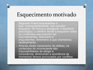 Esquecimento motivado
O Segundo Freud esquecemos o
que, inconscientemente, nos convém
esquecer. De forma a assegurar o equilíbrio
psicológico, o cérebro tende a esquecer todos
os conteúdos que possam ser
traumatizantes, dolorosos e
angustiantes, fenómeno a que chamamos
recalcamento.
O Através deste mecanismo de defesa, os
conteúdos do inconsciente são
impossibilitados de atingir a
consciência, diminuindo a ocorrência de
momentos tensos provocados por conflitos
internos.
 