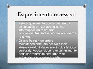Esquecimento recessivo
O Este esquecimento ocorre quando há
dificuldades em apreender novas
informações ou relembrar
conhecimentos, factos, nomes e números
recentes.
O Ocorre frequentemente e
maioritariamente, em pessoas mais
idosas devido à degeneração dos tecidos
cerebrais. Apesar disso, o envelhecimento
pode ser retardado com uma vida
activa, dedicada e equilibrada.
 