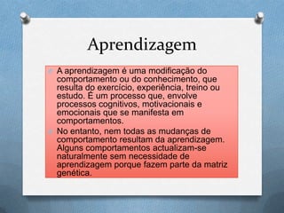 Aprendizagem
O A aprendizagem é uma modificação do
comportamento ou do conhecimento, que
resulta do exercício, experiência, treino ou
estudo. É um processo que, envolve
processos cognitivos, motivacionais e
emocionais que se manifesta em
comportamentos.
O No entanto, nem todas as mudanças de
comportamento resultam da aprendizagem.
Alguns comportamentos actualizam-se
naturalmente sem necessidade de
aprendizagem porque fazem parte da matriz
genética.
 