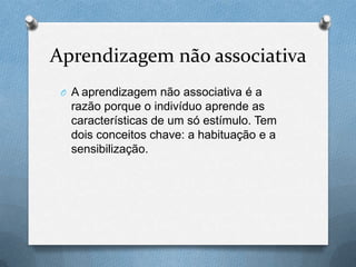 Aprendizagem não associativa
O A aprendizagem não associativa é a
razão porque o indivíduo aprende as
características de um só estímulo. Tem
dois conceitos chave: a habituação e a
sensibilização.
 