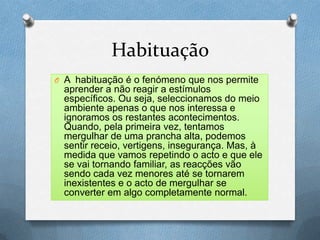 Habituação
O A habituação é o fenómeno que nos permite
aprender a não reagir a estímulos
específicos. Ou seja, seleccionamos do meio
ambiente apenas o que nos interessa e
ignoramos os restantes acontecimentos.
Quando, pela primeira vez, tentamos
mergulhar de uma prancha alta, podemos
sentir receio, vertigens, insegurança. Mas, à
medida que vamos repetindo o acto e que ele
se vai tornando familiar, as reacções vão
sendo cada vez menores até se tornarem
inexistentes e o acto de mergulhar se
converter em algo completamente normal.
 